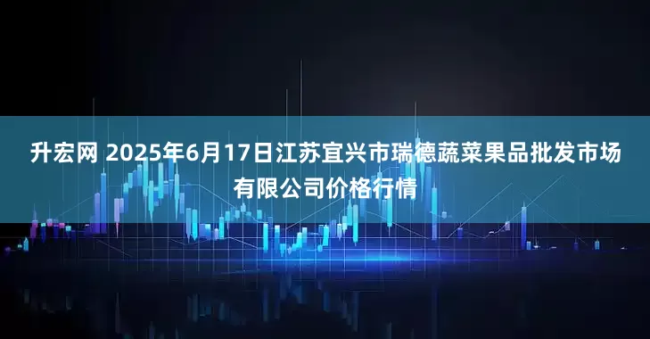 升宏网 2025年6月17日江苏宜兴市瑞德蔬菜果品批发市场有限公司价格行情