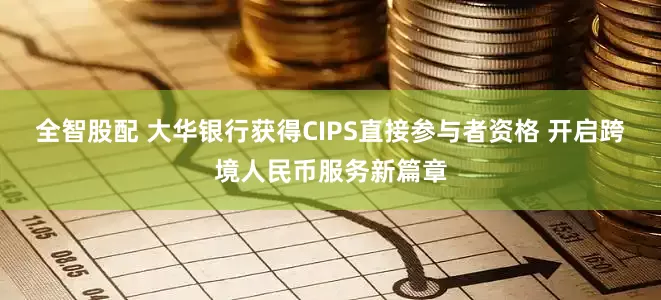 全智股配 大华银行获得CIPS直接参与者资格 开启跨境人民币服务新篇章