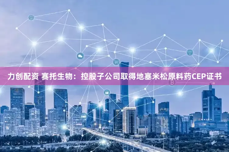 力创配资 赛托生物：控股子公司取得地塞米松原料药CEP证书