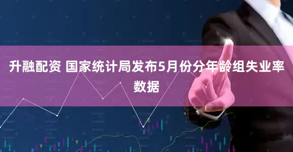 升融配资 国家统计局发布5月份分年龄组失业率数据