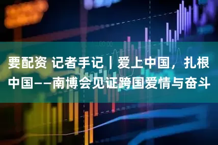 要配资 记者手记｜爱上中国，扎根中国——南博会见证跨国爱情与奋斗