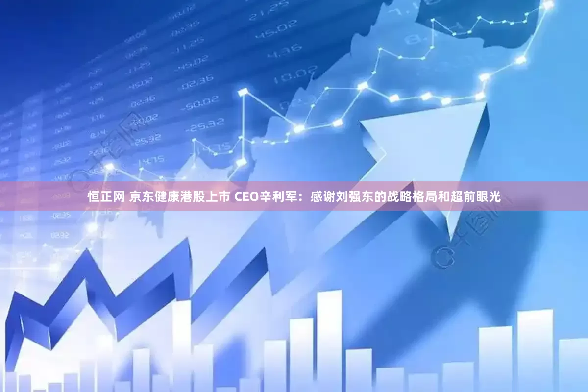 恒正网 京东健康港股上市 CEO辛利军：感谢刘强东的战略格局和超前眼光