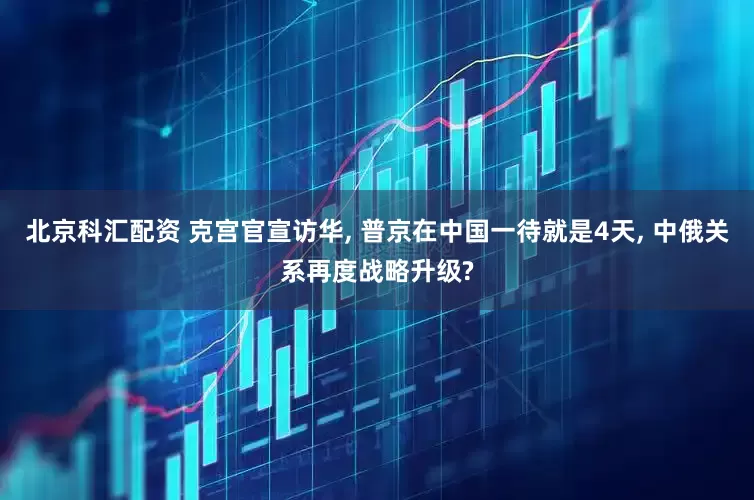 北京科汇配资 克宫官宣访华, 普京在中国一待就是4天, 中俄关系再度战略升级?
