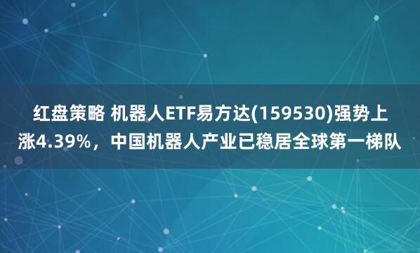 红盘策略 机器人ETF易方达(159530)强势上涨4.39%，中国机器人产业已稳居全球第一梯队