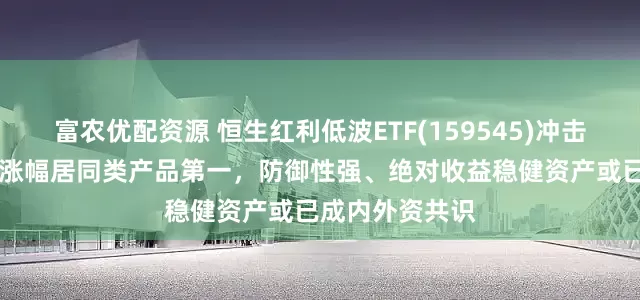 富农优配资源 恒生红利低波ETF(159545)冲击3连涨，近2周涨幅居同类产品第一，防御性强、绝对收益稳健资产或已成内外资共识