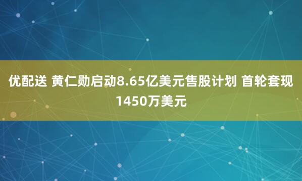 优配送 黄仁勋启动8.65亿美元售股计划 首轮套现1450万美元