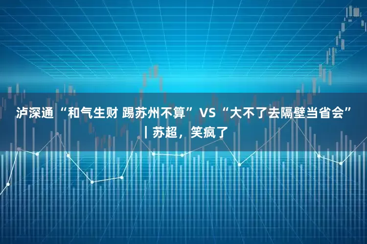 泸深通 “和气生财 踢苏州不算” VS “大不了去隔壁当省会”｜苏超，笑疯了