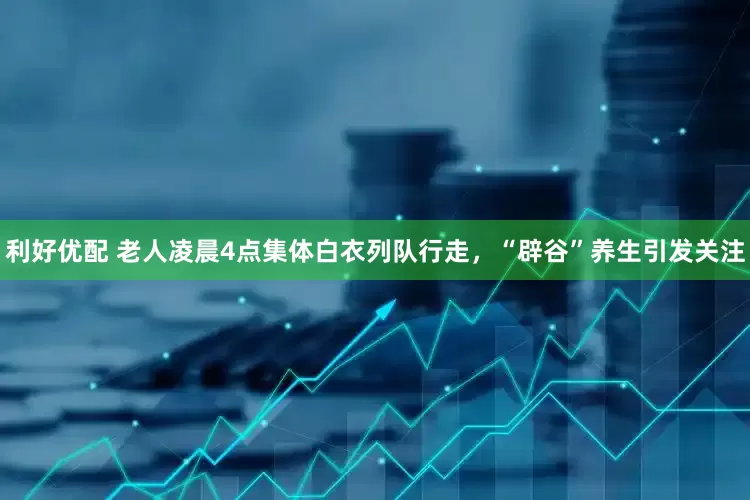 利好优配 老人凌晨4点集体白衣列队行走，“辟谷”养生引发关注