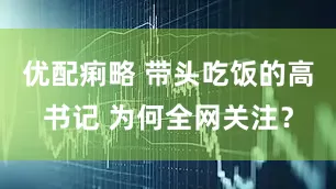 优配痢略 带头吃饭的高书记 为何全网关注？