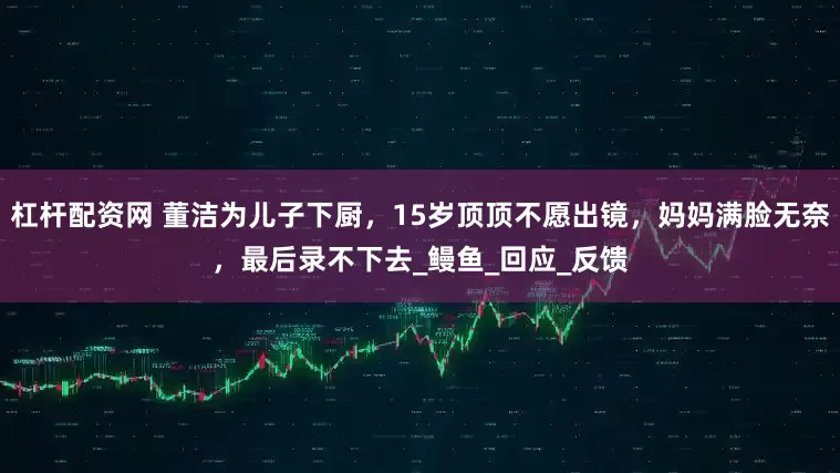 杠杆配资网 董洁为儿子下厨，15岁顶顶不愿出镜，妈妈满脸无奈，最后录不下去_鳗鱼_回应_反馈