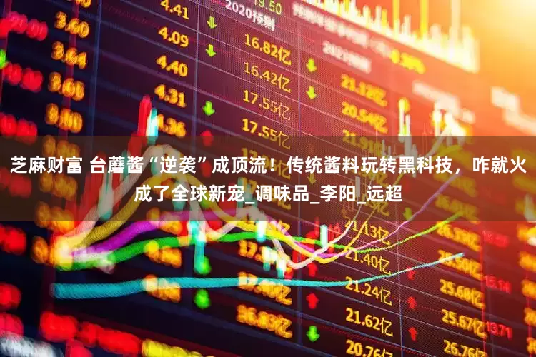 芝麻财富 台蘑酱“逆袭”成顶流！传统酱料玩转黑科技，咋就火成了全球新宠_调味品_李阳_远超