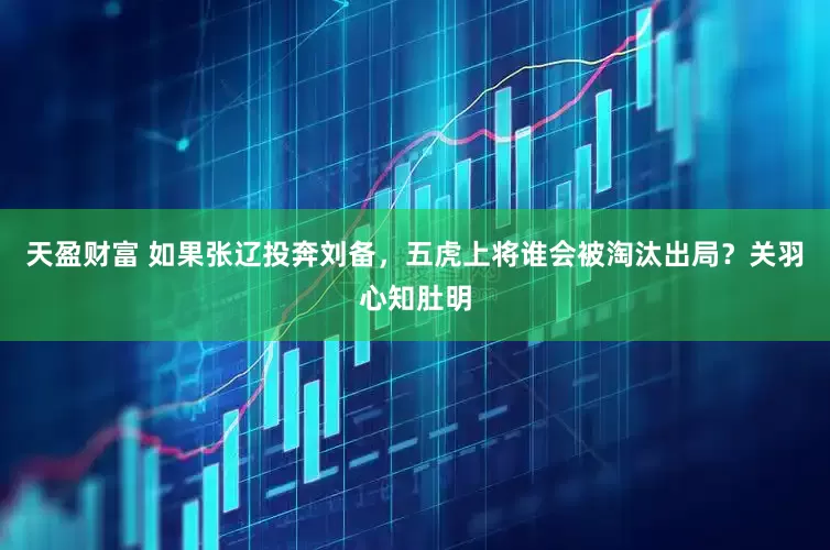 天盈财富 如果张辽投奔刘备，五虎上将谁会被淘汰出局？关羽心知肚明