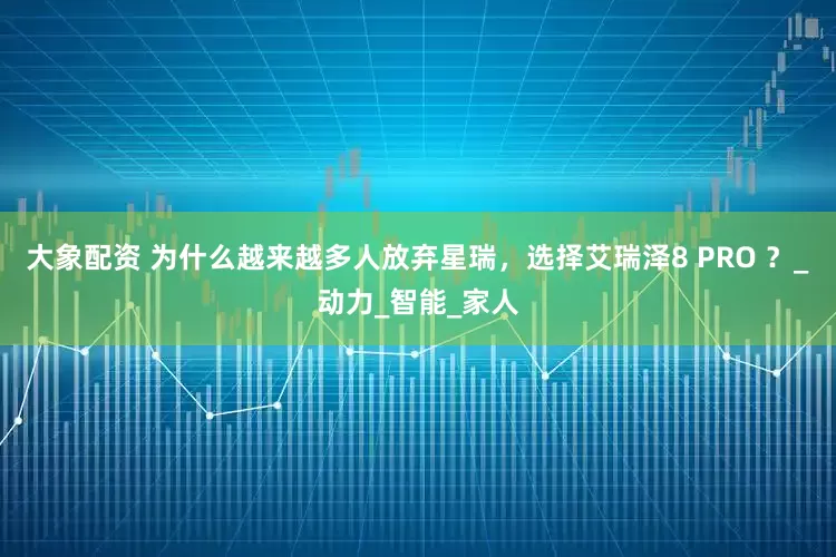 大象配资 为什么越来越多人放弃星瑞，选择艾瑞泽8 PRO ？_动力_智能_家人