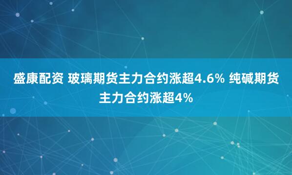 盛康配资 玻璃期货主力合约涨超4.6% 纯碱期货主力合约涨超4%