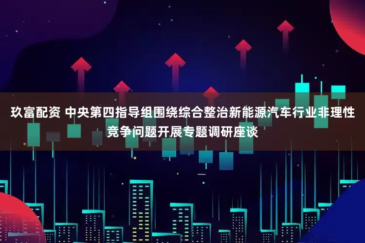 玖富配资 中央第四指导组围绕综合整治新能源汽车行业非理性竞争问题开展专题调研座谈