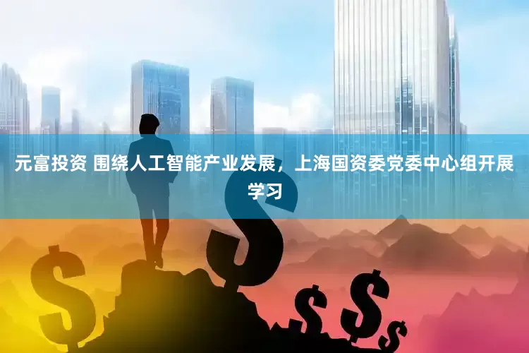 元富投资 围绕人工智能产业发展，上海国资委党委中心组开展学习