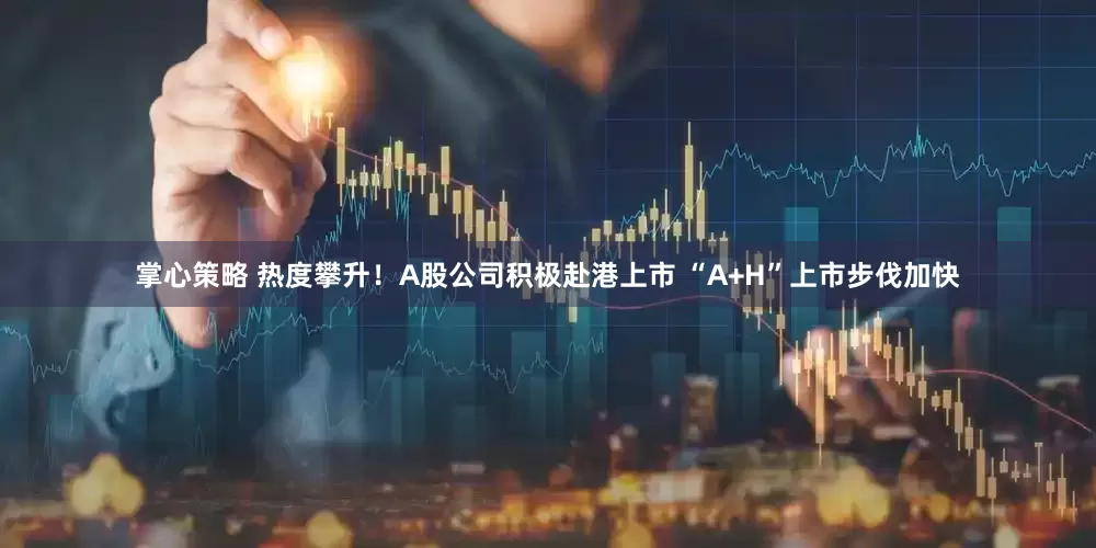 掌心策略 热度攀升！A股公司积极赴港上市 “A+H”上市步伐加快
