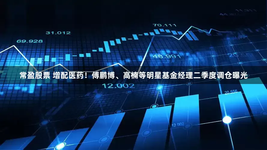 常盈股票 增配医药！傅鹏博、高楠等明星基金经理二季度调仓曝光