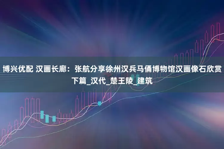 博兴优配 汉画长廊：张航分享徐州汉兵马俑博物馆汉画像石欣赏下篇_汉代_楚王陵_建筑