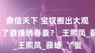 鼎信天下 宝钗搬出大观园，是为了避嫌绣春囊？_王熙凤_薛蟠_丫鬟