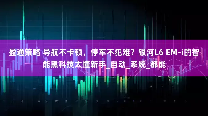 盈通策略 导航不卡顿，停车不犯难？银河L6 EM-i的智能黑科技太懂新手_自动_系统_都能