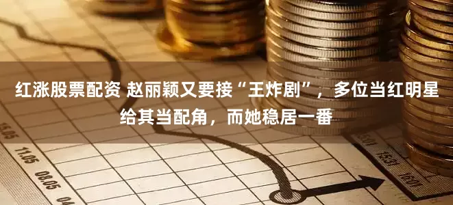 红涨股票配资 赵丽颖又要接“王炸剧”，多位当红明星给其当配角，而她稳居一番