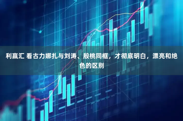 利赢汇 看古力娜扎与刘涛、殷桃同框，才彻底明白，漂亮和绝色的区别