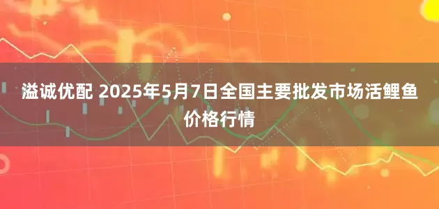 溢诚优配 2025年5月7日全国主要批发市场活鲤鱼价格行情