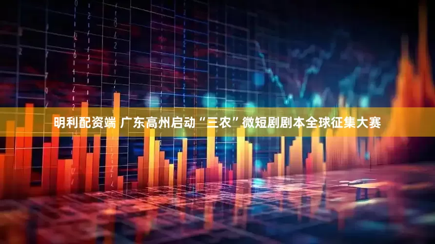 明利配资端 广东高州启动“三农”微短剧剧本全球征集大赛
