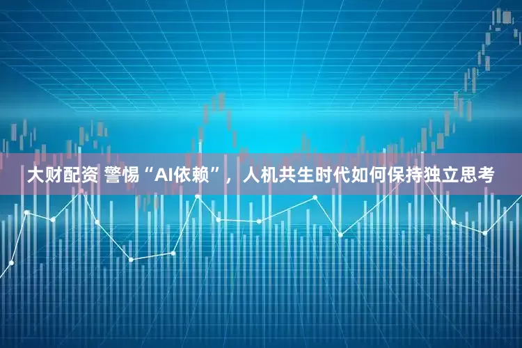 大财配资 警惕“AI依赖”，人机共生时代如何保持独立思考