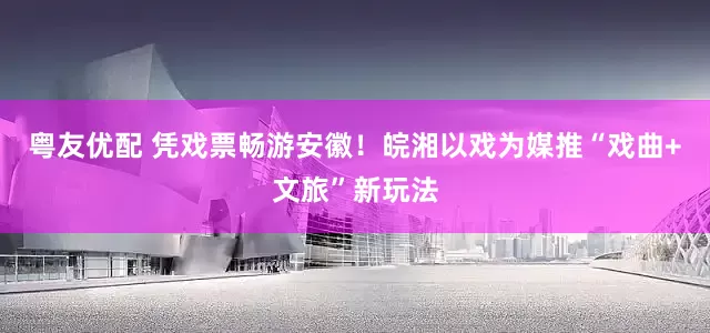 粤友优配 凭戏票畅游安徽！皖湘以戏为媒推“戏曲+文旅”新玩法