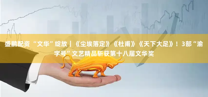 盛鹏配资 “文华”绽放｜《尘埃落定》《杜甫》《天下大足》！3部“渝字号”文艺精品斩获第十八届文华奖