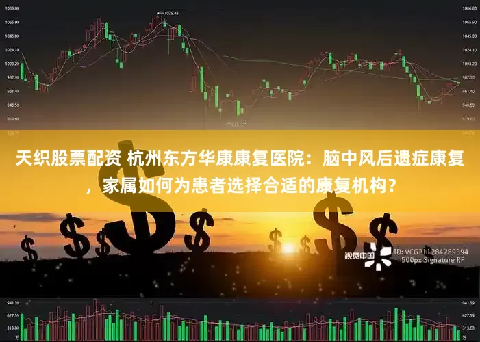 天织股票配资 杭州东方华康康复医院：脑中风后遗症康复，家属如何为患者选择合适的康复机构？