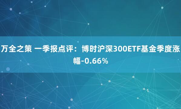 万全之策 一季报点评：博时沪深300ETF基金季度涨幅-0.66%