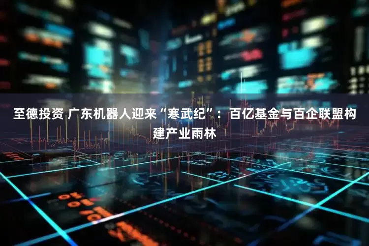 至德投资 广东机器人迎来“寒武纪”：百亿基金与百企联盟构建产业雨林
