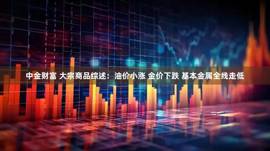 中金财富 大宗商品综述：油价小涨 金价下跌 基本金属全线走低