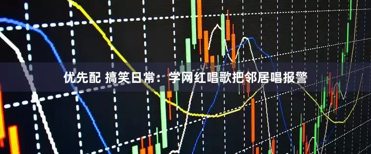 优先配 搞笑日常：学网红唱歌把邻居唱报警