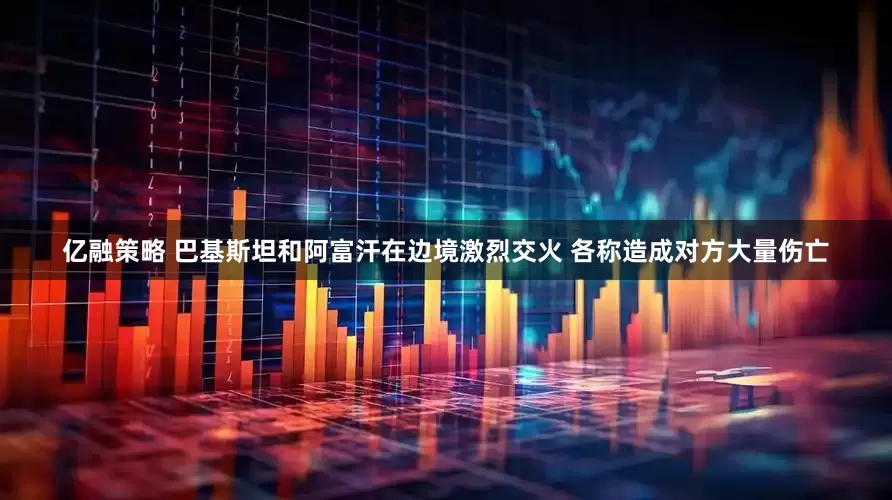 亿融策略 巴基斯坦和阿富汗在边境激烈交火 各称造成对方大量伤亡