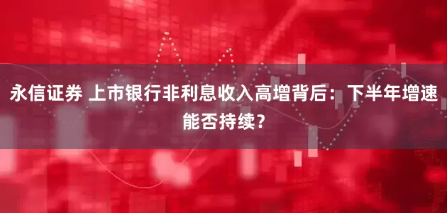 永信证券 上市银行非利息收入高增背后：下半年增速能否持续？