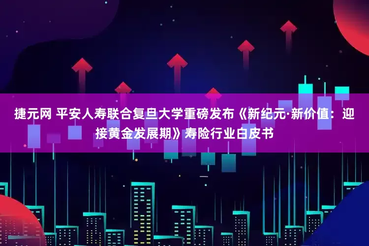 捷元网 平安人寿联合复旦大学重磅发布《新纪元·新价值：迎接黄金发展期》寿险行业白皮书