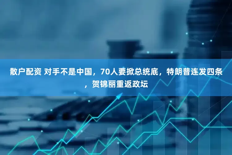 散户配资 对手不是中国，70人要掀总统底，特朗普连发四条，贺锦丽重返政坛