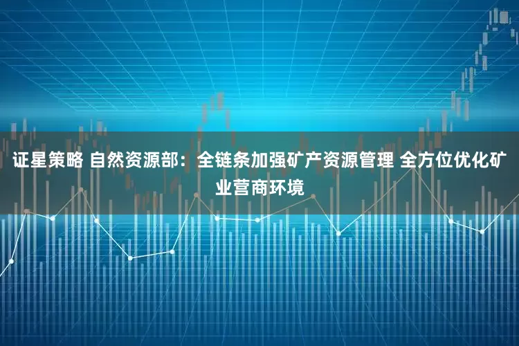 证星策略 自然资源部：全链条加强矿产资源管理 全方位优化矿业营商环境