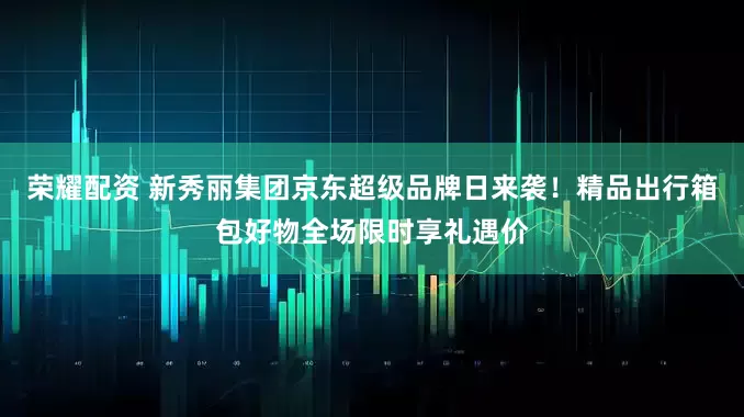 荣耀配资 新秀丽集团京东超级品牌日来袭！精品出行箱包好物全场限时享礼遇价