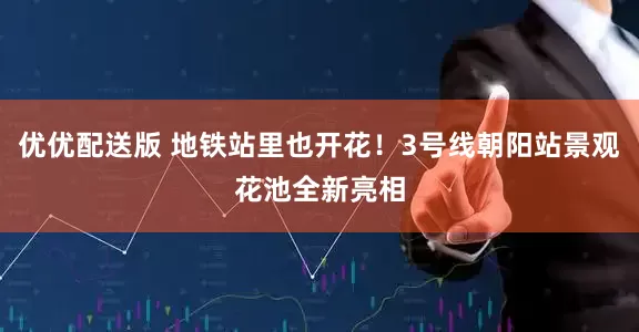 优优配送版 地铁站里也开花！3号线朝阳站景观花池全新亮相