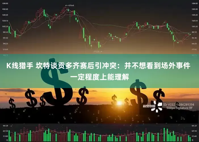 K线猎手 坎特谈贡多齐赛后引冲突：并不想看到场外事件 一定程度上能理解