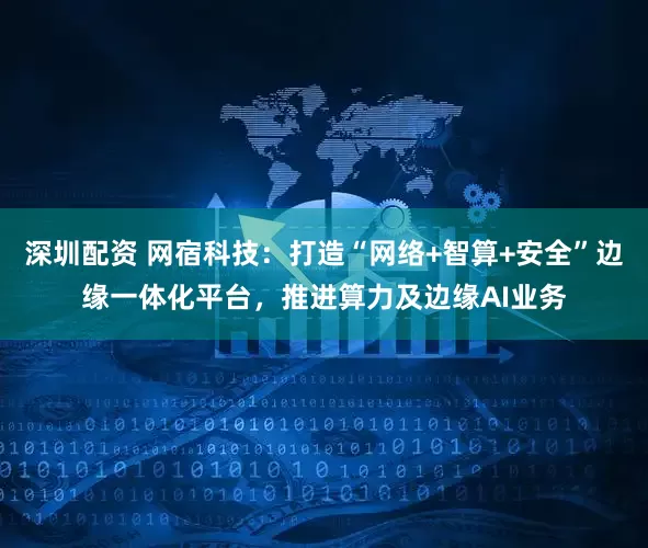 深圳配资 网宿科技：打造“网络+智算+安全”边缘一体化平台，推进算力及边缘AI业务