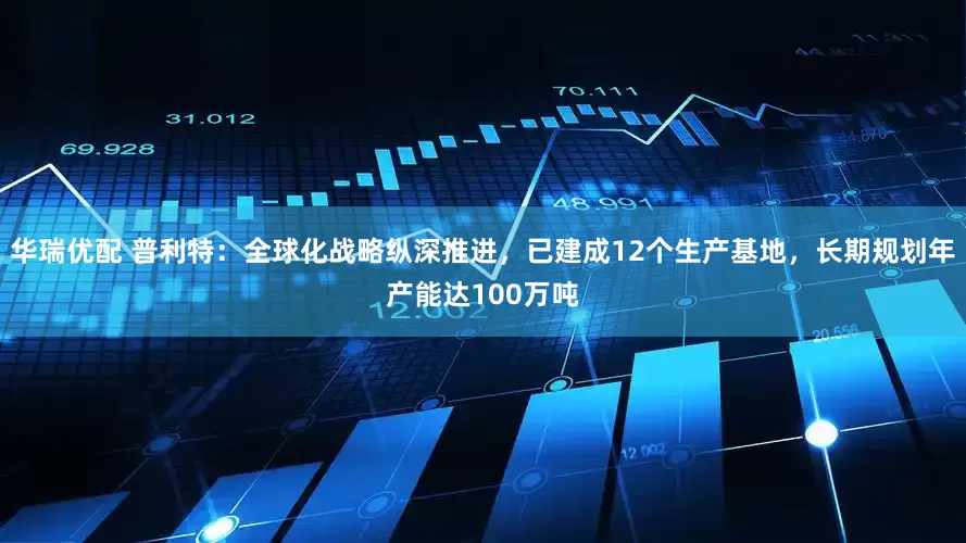 华瑞优配 普利特:全球化战略纵深推进,已建成12个生产基地,长期规划年产能达100万吨